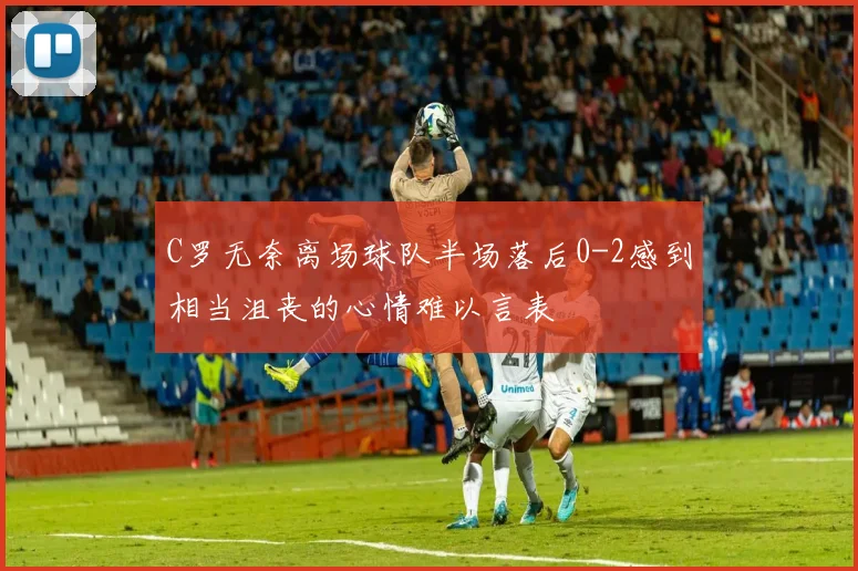 C罗无奈离场球队半场落后0-2感到相当沮丧的心情难以言表