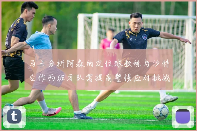 马卡分析阿森纳定位球教练与沙特合作西班牙队需提高警惕应对挑战
