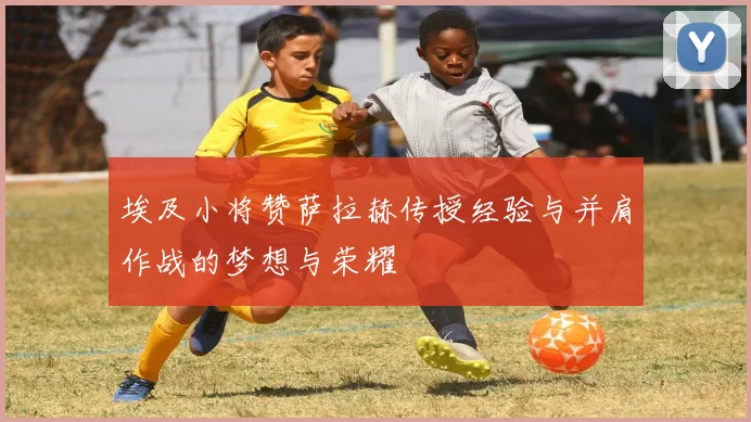 埃及小将赞萨拉赫传授经验与并肩作战的梦想与荣耀