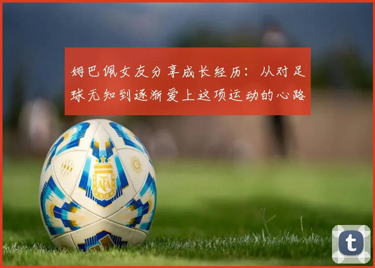 姆巴佩女友分享成长经历:从对足球无知到逐渐爱上这项运动的心路历程