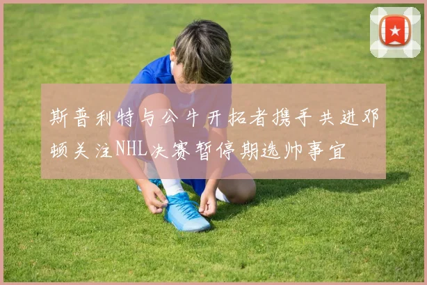 斯普利特与公牛开拓者携手共进邓顿关注NHL决赛暂停期选帅事宜