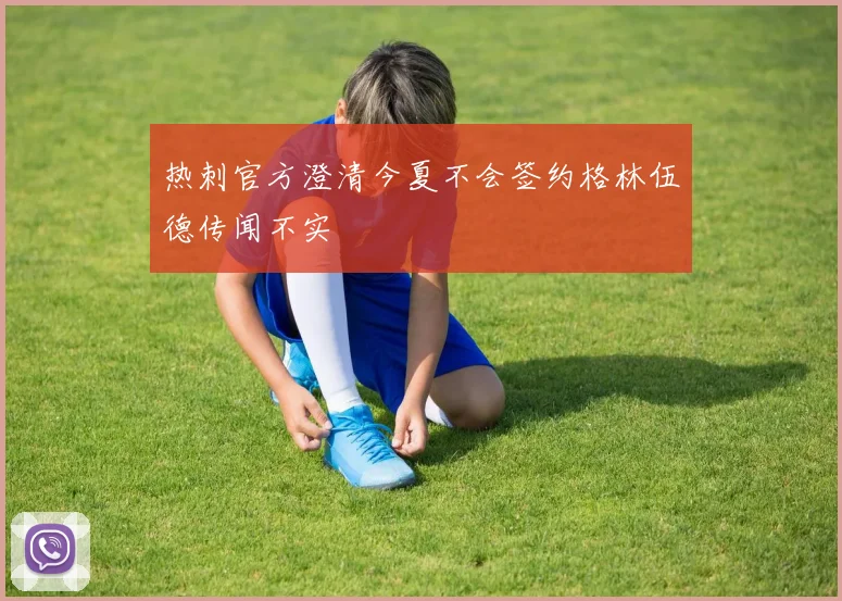 热刺官方澄清今夏不会签约格林伍德传闻不实