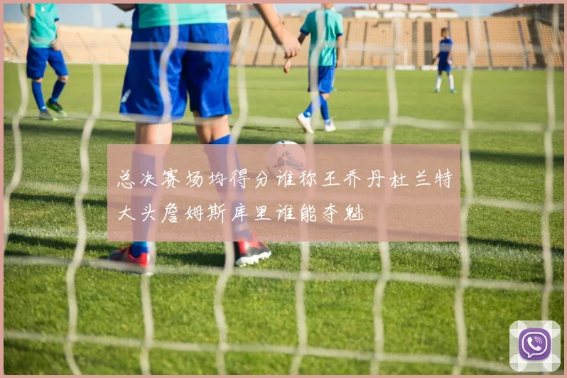总决赛场均得分谁称王乔丹杜兰特大头詹姆斯库里谁能夺魁