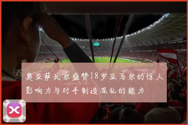 奥亚萨瓦尔盛赞18岁亚马尔的惊人影响力与对手制造混乱的能力