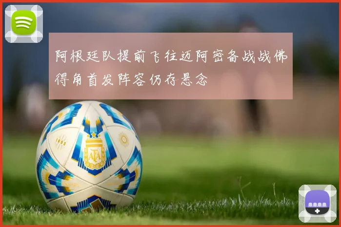阿根廷队提前飞往迈阿密备战战佛得角首发阵容仍存悬念
