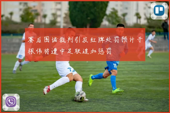 赛后围堵裁判引发红牌处罚预计于根伟将遭中足联追加惩罚