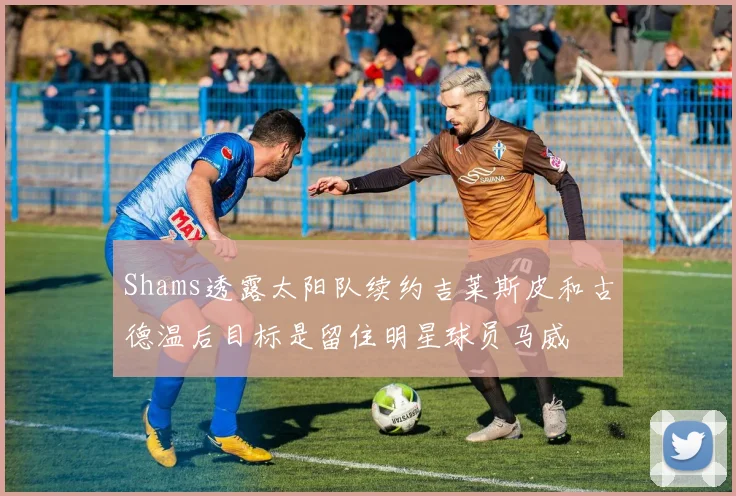 Shams透露太阳队续约吉莱斯皮和古德温后目标是留住明星球员马威