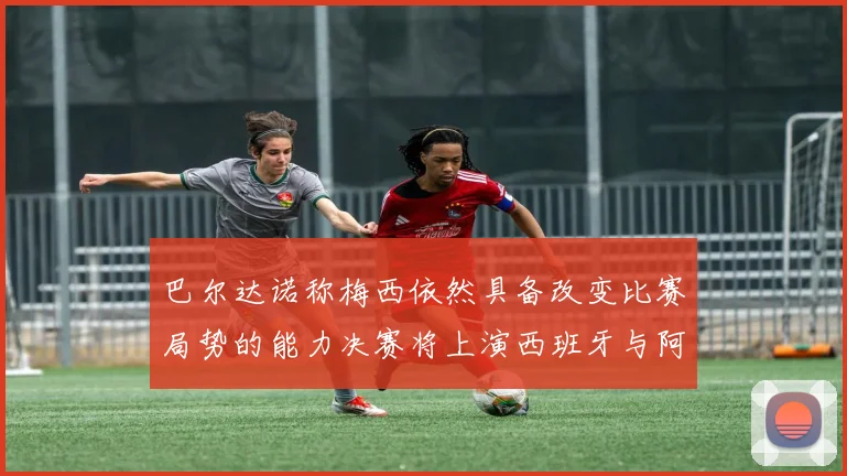 巴尔达诺称梅西依然具备改变比赛局势的能力决赛将上演西班牙与阿根廷对决