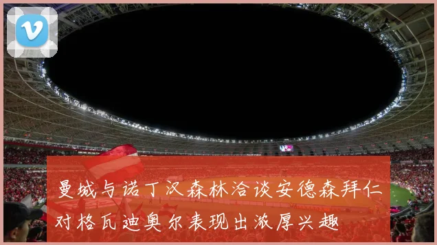 曼城与诺丁汉森林洽谈安德森拜仁对格瓦迪奥尔表现出浓厚兴趣